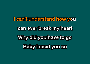 I can't understand how you

can ever break my heart

Why did you have to go

Babyl need you so