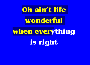 0h ain't life
wonderful
when everything

is right