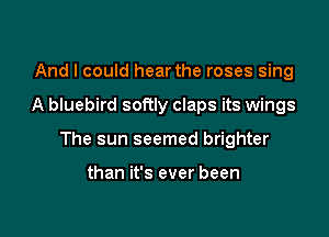 And I could hear the roses sing

A bluebird softly claps its wings

The sun seemed brighter

than it's ever been