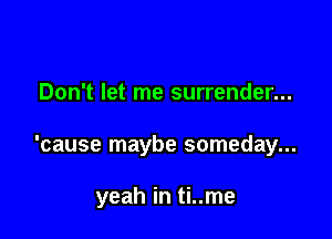 Don't let me surrender...

'cause maybe someday...

yeah in ti..me