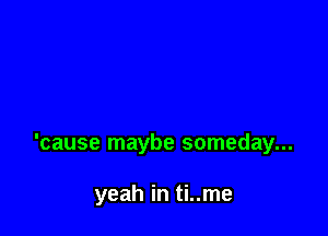 'cause maybe someday...

yeah in ti..me
