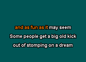 and as fun as it may seem

Some people get a big old kick

out of stomping on a dream