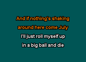 And if nothing's shaking

around here come July
I'lljust roll myself up

in a big ball and die