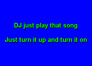 DJ just play that song

Just turn it up and turn it on