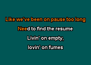 Like we've been on pause too long

Need to fund the resume

Livin' on empty,

lovin' on fumes