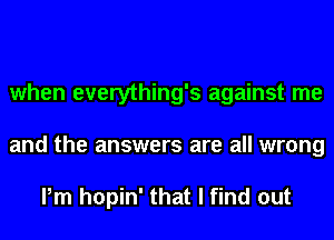 when everything's against me
and the answers are all wrong

Pm hopin' that I find out