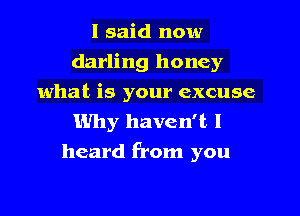 I said now
darling honey
what is your excuse

Why haven't I
heard from you