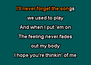 I'll never forget the songs

we used to play
And when I put 'em on
The feeling never fades
out my body

lhope you're thinkin' of me