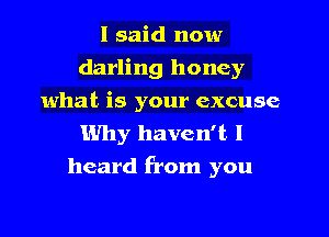 I said now
darling honey
what is your excuse

Why haven't I
heard from you