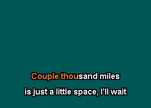 Couple thousand miles

is just a little space, I'll wait