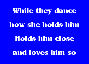 While they dance
how she holds him
Holds him close

and loves him so