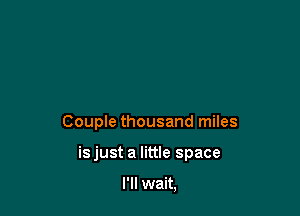 Couple thousand miles

isjust a little space

I'll wait,