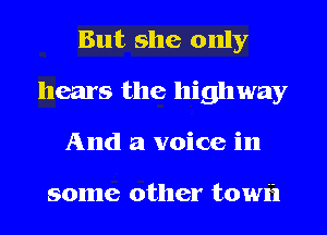 But she only
hears the highway
And a voice in

some other towi'l