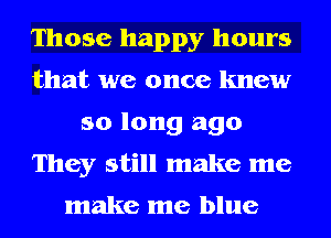 Those happy hours
that we once knew
so long ago
They still make me

make me blue