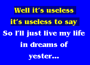 Well it's useless
it's useless to say
So I'll just live my life
in dreams of

yestcr...