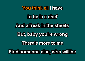 You think all I have
to be is a chef

And a freak in the sheets

But, baby you're wrong

There's more to me

Find someone else, who will be