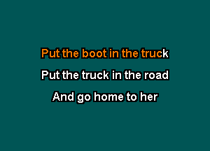 Put the boot in the truck
Put the truck in the road

And 90 home to her