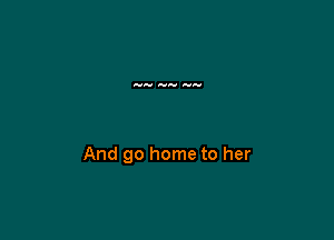 And go home to her
