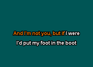 And I'm not you, but ifl were

I'd put my foot in the boot