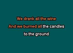We drank all the wine

And we burned all the candles

to the ground