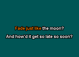 Fadejust like the moon?

And how'd it get so late so soon?