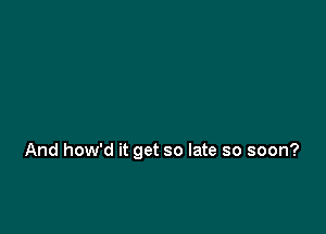 And how'd it get so late so soon?