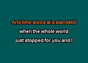 And time stood at a standstill

when the whole world

just stopped for you and l