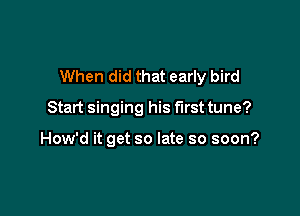 When did that early bird

Start singing his first tune?

How'd it get so late so soon?