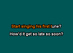 Start singing his first tune?

How'd it get so late so soon?