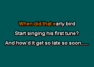 When did that early bird

Start singing his first tune?

And how'd it get so late so soon ......