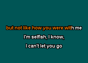 but not like how you were with me

I'm selfish, I know,

I can't let you go