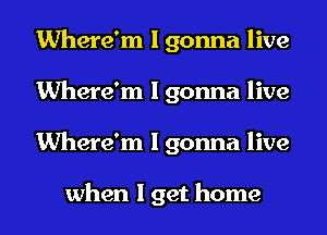 Where'm I gonna live
Where'm I gonna live
Where'm I gonna live

when I get home