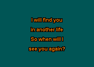 I will find you
in another life

So when will I

see you again?