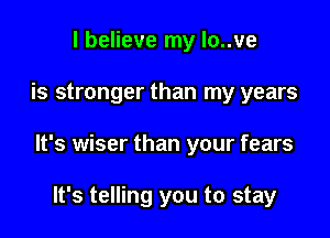 I believe my lo..ve

is stronger than my years

It's wiser than your fears

It's telling you to stay