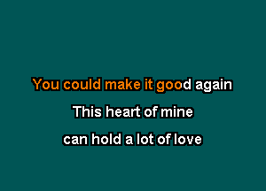 You could make it good again

This heart of mine

can hold a lot of love