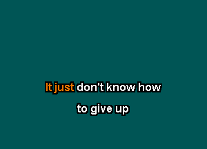 ltjust don't know how

to give up