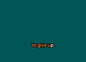 to give up