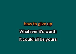 how to give up
Whatever it's worth

It could all be yours