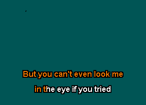 But you can't even look me

in the eye ifyou tried