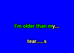 Pm older than my...

tear ..... s
