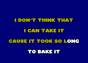 I DON'T THINK 'I'HA'I'
I cma TAKE I'l'

CAUSE I'l' TOOK SO LONG

1'0 BAKE IT