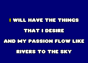 I WILL HAVE 'l'llE THINGS
7807 I DESIRE

AND MY PASSION FLOW LIKE

RIVERS TO 'I'llE SKY