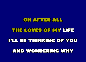 0H AF'I'ER ALI.
THE LOVES OF MY LIFE

I'LL BE THINKING OF YOU

AND WONDERING WHY