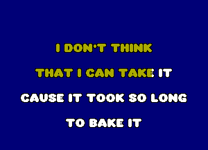 I DON'T 'I'HINK
11107 I CAN TAKE IT

CAUSE IT TOOK SO LONG

1'0 BAKE l'l'