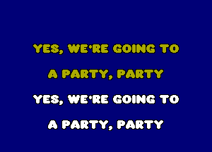 YES, WE'RE GOING 1'0
A PARTY, PAR'I'Y
YES, WE'RE GOING 1'0

A PARTY, PRETTY