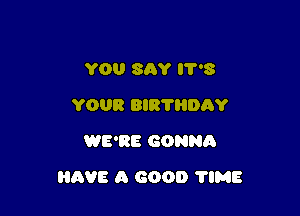 YOU SAY 3
YOUR BIR'I'HDAY
WE'RE GONNA

HAVE A GOOD 'I'IME