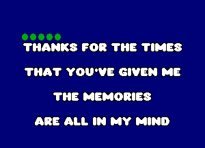 ?HANKS FOR 'I'IIE TIMES
?HAT YOU'VE GIVEN ME
'I'HE MEMORIES

ARE ALI. lN MY MIND