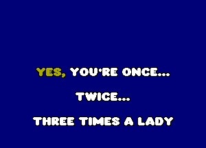 YES, YOU'RE ONCE...

TWICE...
THREE TIMES A LADY