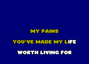 MY PAINS

YOU'VE MQDE MY LIFE

WORTH LIVING FOR