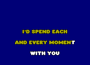 I'D SPEND EACH

AND EVERY MOMEN?

WITH YOU